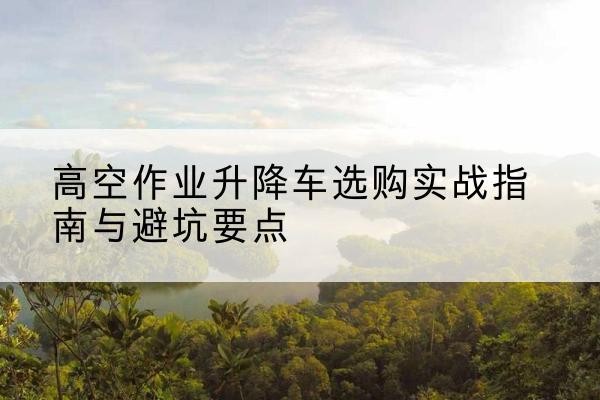 科尔沁左翼后旗升降车怎么选-高空作业升降车选购实战指南与避坑要点