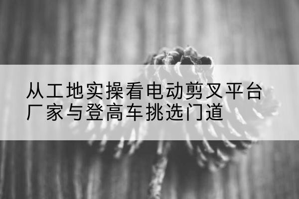科尔沁左翼后旗电动剪叉升降平台厂家-从工地实操看电动剪叉平台厂家与登高车挑选门道