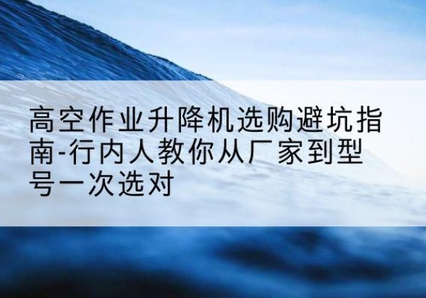 科尔沁左翼后旗升降平台厂家-高空作业升降机选购避坑指南-行内人教你从厂家到型号一次选对