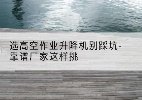 科尔沁左翼后旗剪叉式升降机厂家-选高空作业升降机别踩坑-靠谱厂家这样挑