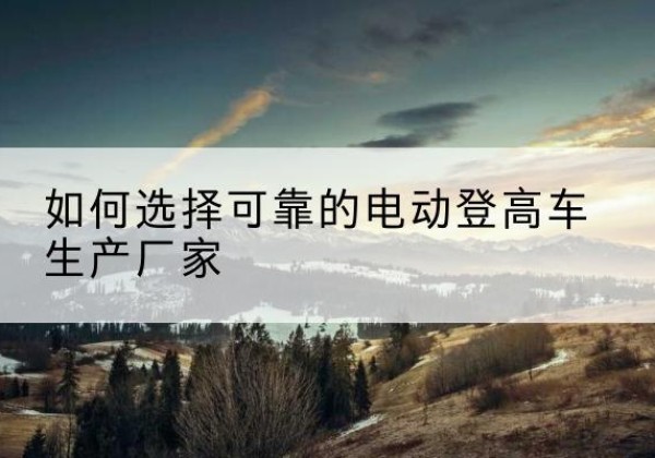 科尔沁左翼后旗电动登高车厂家-如何选择可靠的电动登高车生产厂家