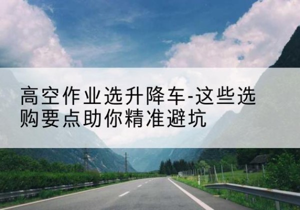 科尔沁左翼后旗升降车厂家-高空作业选升降车-这些选购要点助你*避坑