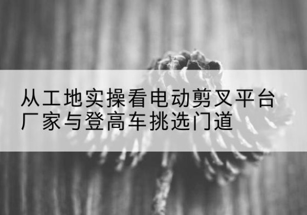科尔沁左翼后旗电动剪叉升降平台厂家-从工地实操看电动剪叉平台厂家与登高车挑选门道
