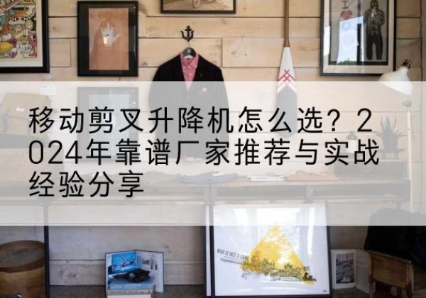 科尔沁左翼后旗升降平台厂家推荐-移动剪叉升降机怎么选？2024年靠谱厂家推荐与实战经验分享